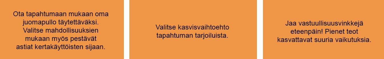 Oranssilla taustalla tekstit: Ota tapahtumaan mukaan oma juomapullo täytettäväksi. 
Valitse mahdollisuuksien 
mukaan myös pestävät 
astiat kertakäyttöisten sijaan. Valitse kasvisvaihtoehto 
tapahtuman tarjoiluista. Jaa vastuullisuusvinkkejä 
eteenpäin! Pienet teot 
kasvattavat suuria vaikutuksia.